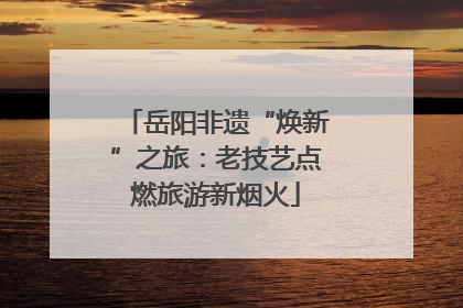 岳阳非遗“焕新”之旅：老技艺点燃旅游新烟火