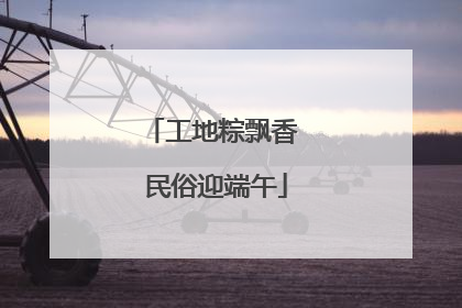 工地粽飘香 民俗迎端午