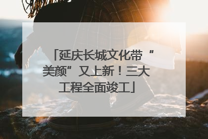 延庆长城文化带“美颜”又上新！三大工程全面竣工