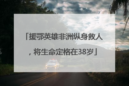 援鄂英雄非洲纵身救人，将生命定格在38岁