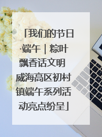我们的节日·端午｜粽叶飘香话文明 威海高区初村镇端午系列活动亮点纷呈