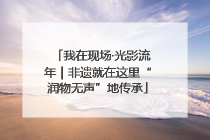 我在现场·光影流年｜非遗就在这里“润物无声”地传承