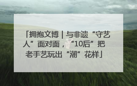 拥抱文博｜与非遗“守艺人”面对面，“10后”把老手艺玩出“潮”花样