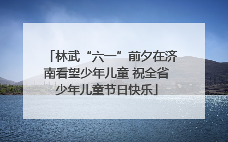 林武“六一”前夕在济南看望少年儿童 祝全省少年儿童节日快乐