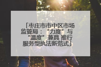 枣庄市市中区市场监管局：“力度”与“温度”兼具 推行服务型执法新范式