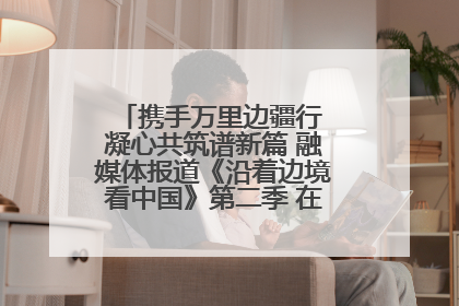 携手万里边疆行 凝心共筑谱新篇 融媒体报道《沿着边境看中国》第二季 在广西东兴正式启动
