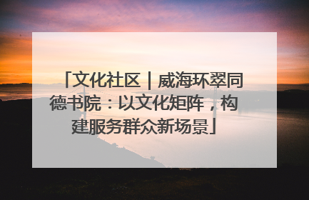 文化社区｜威海环翠同德书院：以文化矩阵，构建服务群众新场景