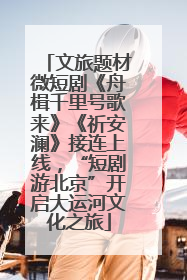 文旅题材微短剧《舟楫千里号歌来》《祈安澜》接连上线，“短剧游北京”开启大运河文化之旅