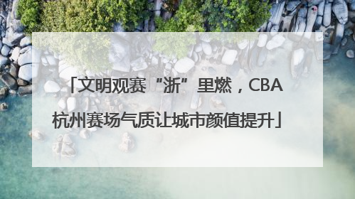 文明观赛“浙”里燃，CBA杭州赛场气质让城市颜值提升