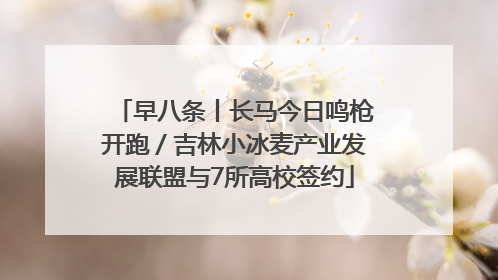 早八条丨长马今日鸣枪开跑／吉林小冰麦产业发展联盟与7所高校签约