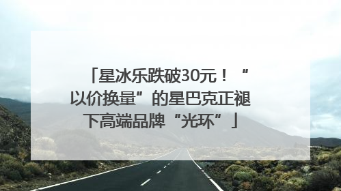 星冰乐跌破30元！“以价换量”的星巴克正褪下高端品牌“光环”