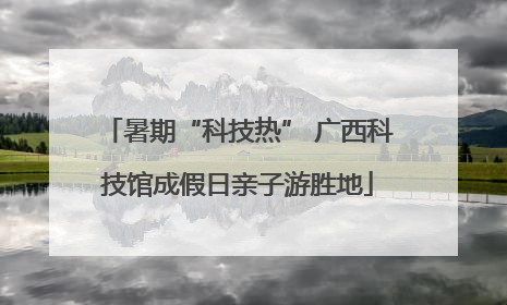 暑期“科技热” 广西科技馆成假日亲子游胜地