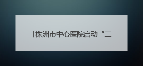 株洲市中心医院启动“三提一转”作风建设大行动