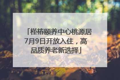 槿椿颐养中心桃源居7月9日开放入住，高品质养老新选择