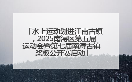 水上运动划进江南古镇，2025南浔区第五届运动会暨第七届南浔古镇桨板公开赛启动