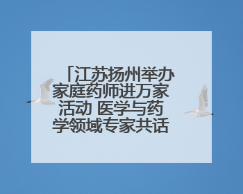 江苏扬州举办家庭药师进万家活动 医学与药学领域专家共话科技赋能