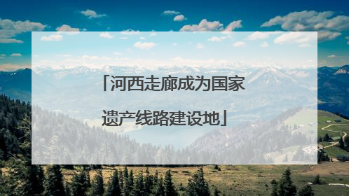 河西走廊成为国家遗产线路建设地