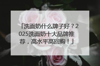 洗面奶什么牌子好？2025洗面奶十大品牌推荐，高水平高回购！
