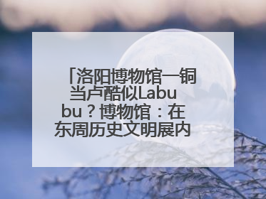 洛阳博物馆一铜当卢酷似Labubu？博物馆：在东周历史文明展内，距今已有2000多年历史