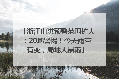 浙江山洪预警范围扩大：20地警惕！今天雨带有变，局地大暴雨