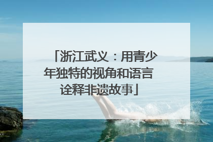 浙江武义：用青少年独特的视角和语言诠释非遗故事