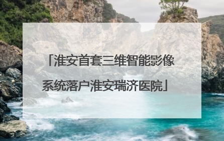 淮安首套三维智能影像系统落户淮安瑞济医院