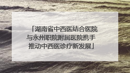 湖南省中西医结合医院与永州职院附属医院携手推动中西医诊疗新发展