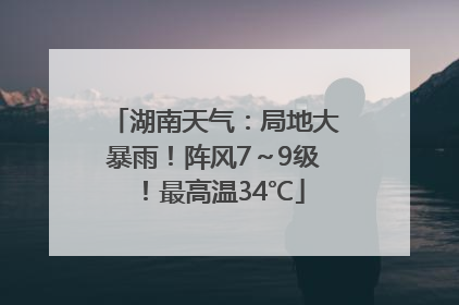 湖南天气：局地大暴雨！阵风7～9级！最高温34℃