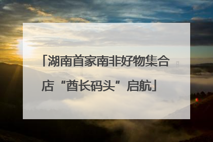湖南首家南非好物集合店“酋长码头”启航