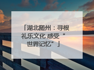 湖北随州：寻根礼乐文化 感受“世界记忆”