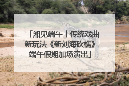 湘见端午丨传统戏曲新玩法《新刘海砍樵》端午假期加场演出