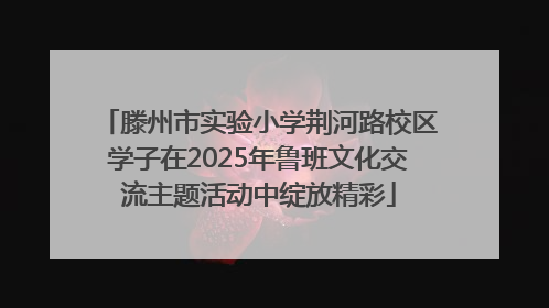 滕州市实验小学荆河路校区学子在2025年鲁班文化交流主题活动中绽放精彩