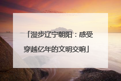 漫步辽宁朝阳：感受穿越亿年的文明交响