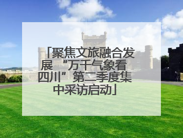 聚焦文旅融合发展 “万千气象看四川”第二季度集中采访启动