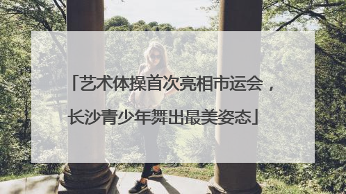 艺术体操首次亮相市运会，长沙青少年舞出最美姿态