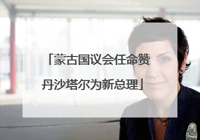 蒙古国议会任命赞丹沙塔尔为新总理