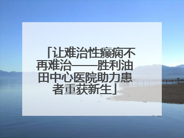 让难治性癫痫不再难治——胜利油田中心医院助力患者重获新生