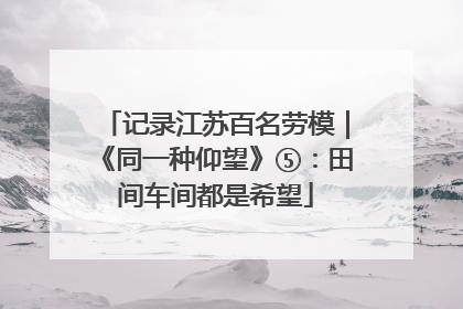 记录江苏百名劳模｜《同一种仰望》⑤：田间车间都是希望