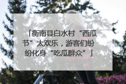 衡南县白水村“西瓜节”太欢乐，游客们纷纷化身“吃瓜群众”
