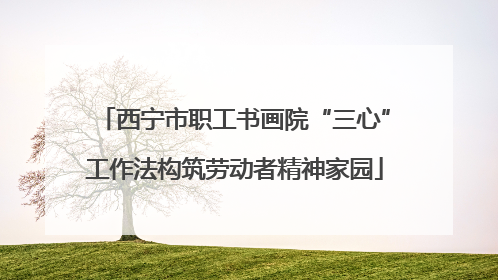 西宁市职工书画院“三心”工作法构筑劳动者精神家园