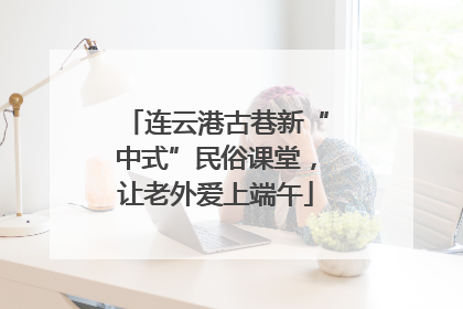 连云港古巷新“中式”民俗课堂，让老外爱上端午