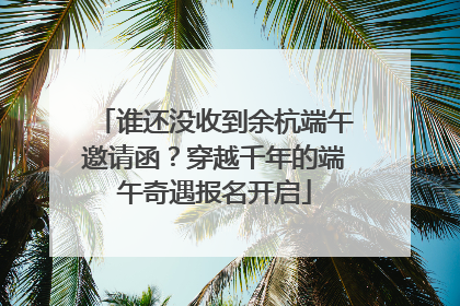 谁还没收到余杭端午邀请函？穿越千年的端午奇遇报名开启