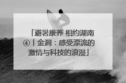 避暑康养 相约湖南④丨金洞：感受漂流的激情与科技的浪漫