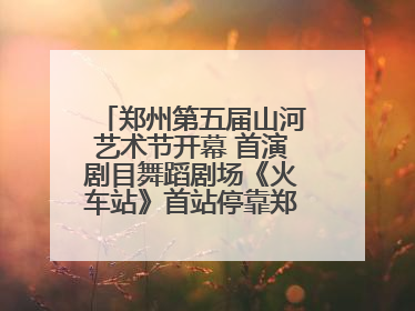 郑州第五届山河艺术节开幕 首演剧目舞蹈剧场《火车站》首站停靠郑州大剧院