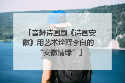 音舞诗画剧《诗画安徽》用艺术诠释李白的 “安徽情缘”