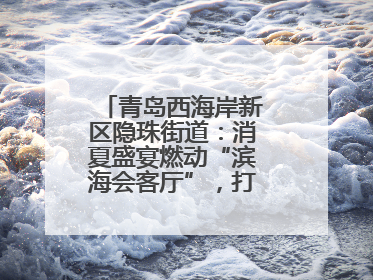 青岛西海岸新区隐珠街道：消夏盛宴燃动“滨海会客厅”，打造全天候、全龄段消费生态圈