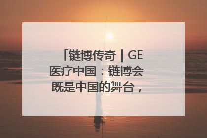 链博传奇｜GE医疗中国：链博会既是中国的舞台，也是世界的橱窗