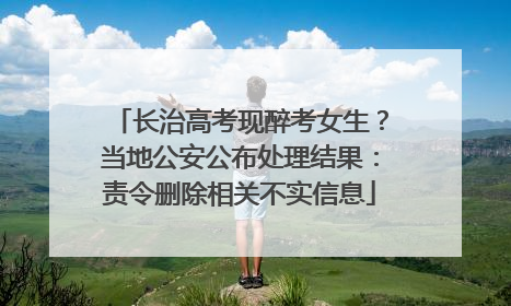长治高考现醉考女生？当地公安公布处理结果：责令删除相关不实信息