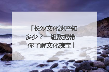 长沙文化遗产知多少？一组数据带你了解文化瑰宝