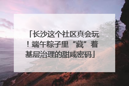 长沙这个社区真会玩！端午粽子里“藏”着基层治理的甜咸密码